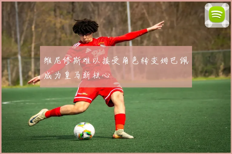 维尼修斯难以接受角色转变姆巴佩成为皇马新核心
