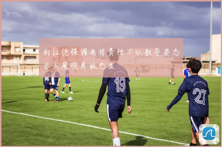 利拉德强调老将责任不以教导姿态示人展现真诚态度