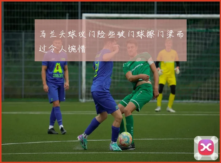 马兰头球攻门险些破门球擦门梁而过令人惋惜