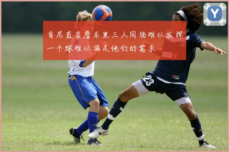 肯尼直言詹东里三人同场难以发挥一个球难以满足他们的需求