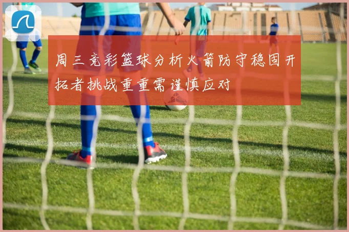 周三竞彩篮球分析火箭防守稳固开拓者挑战重重需谨慎应对