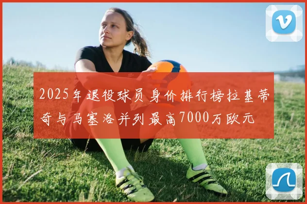 2025年退役球员身价排行榜拉基蒂奇与马塞洛并列最高7000万欧元