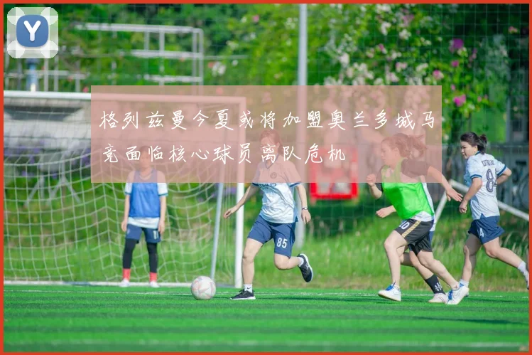 格列兹曼今夏或将加盟奥兰多城马竞面临核心球员离队危机