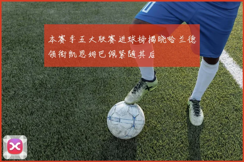 本赛季五大联赛进球榜揭晓哈兰德领衔凯恩姆巴佩紧随其后