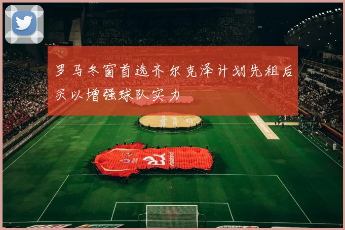 罗马冬窗首选齐尔克泽计划先租后买以增强球队实力