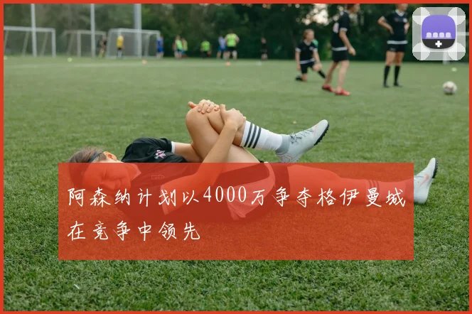 阿森纳计划以4000万争夺格伊曼城在竞争中领先