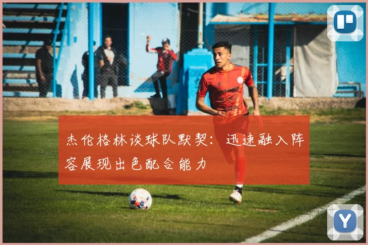 杰伦格林谈球队默契：迅速融入阵容展现出色配合能力