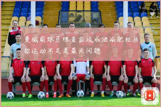 曼城前球员理查兹谈戒酒减肥经历称运动不足是最大问题