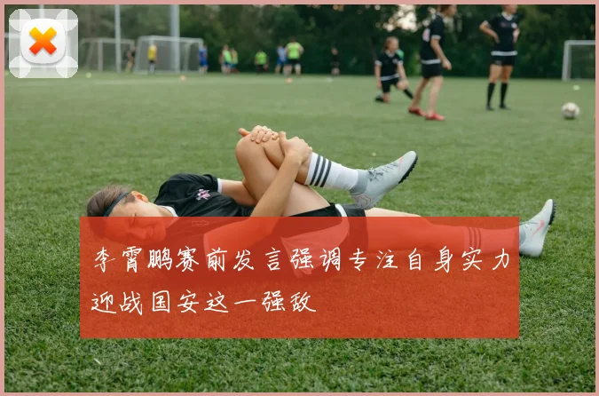 李霄鹏赛前发言强调专注自身实力迎战国安这一强敌