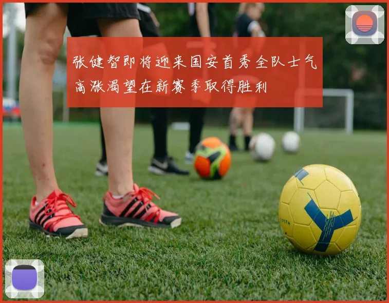 张健智即将迎来国安首秀全队士气高涨渴望在新赛季取得胜利