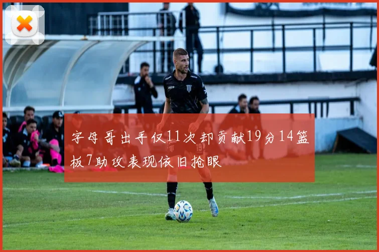 字母哥出手仅11次却贡献19分14篮板7助攻表现依旧抢眼