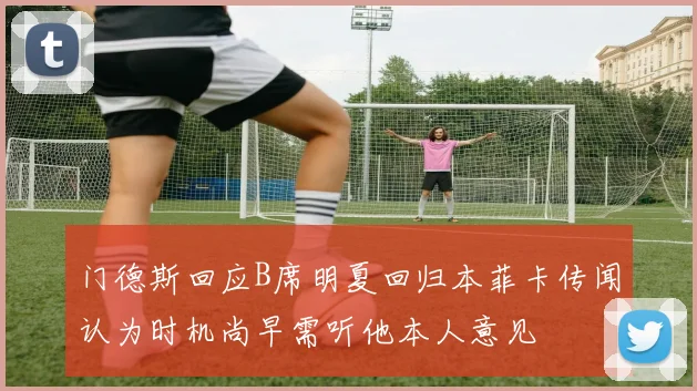 门德斯回应B席明夏回归本菲卡传闻认为时机尚早需听他本人意见