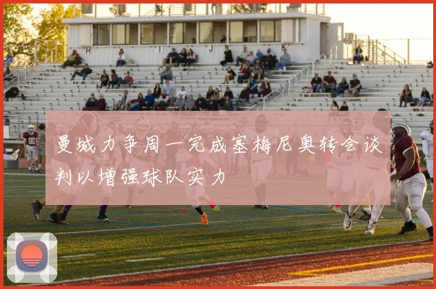 曼城力争周一完成塞梅尼奥转会谈判以增强球队实力