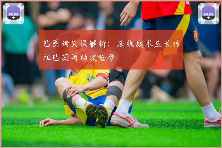巴图姆失误解析：底线战术应长传祖巴茨再助攻哈登