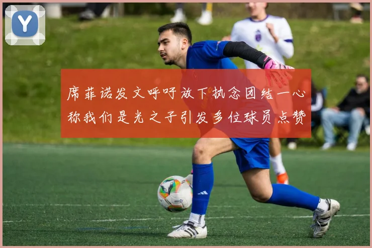 席菲诺发文呼吁放下执念团结一心称我们是光之子引发多位球员点赞