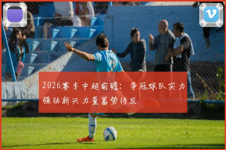 2026赛季中超前瞻：争冠球队实力强劲新兴力量蓄势待发