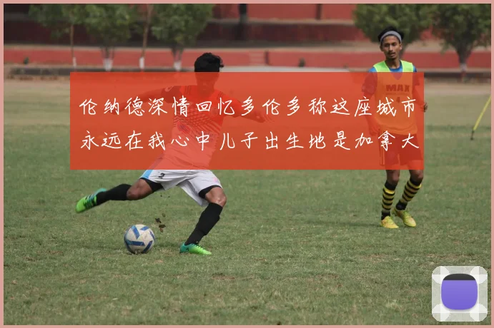 伦纳德深情回忆多伦多称这座城市永远在我心中儿子出生地是加拿大