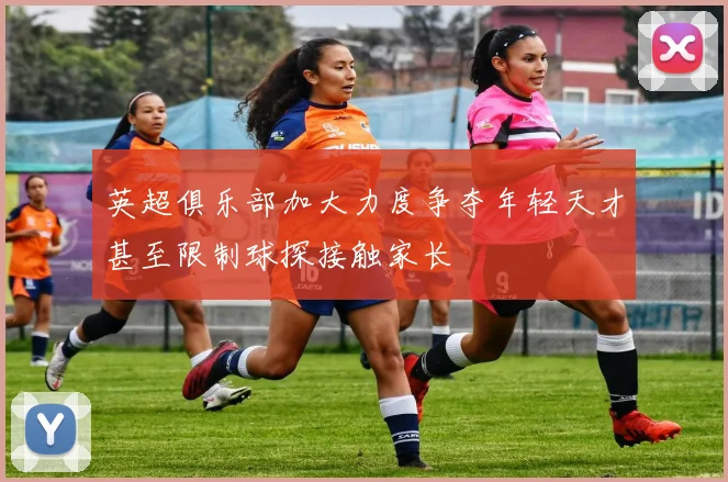 英超俱乐部加大力度争夺年轻天才甚至限制球探接触家长