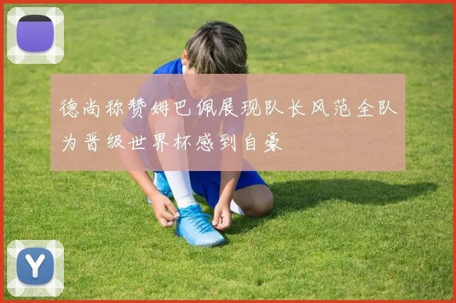 德尚称赞姆巴佩展现队长风范全队为晋级世界杯感到自豪
