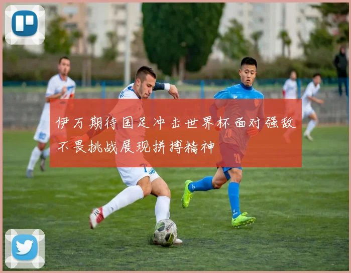 伊万期待国足冲击世界杯面对强敌不畏挑战展现拼搏精神