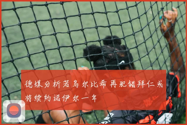 德媒分析若乌尔比希再犯错拜仁或将续约诺伊尔一年