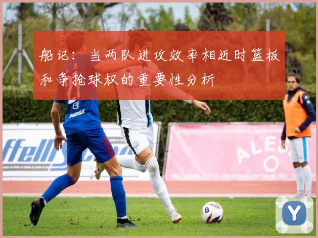船记：当两队进攻效率相近时篮板和争抢球权的重要性分析