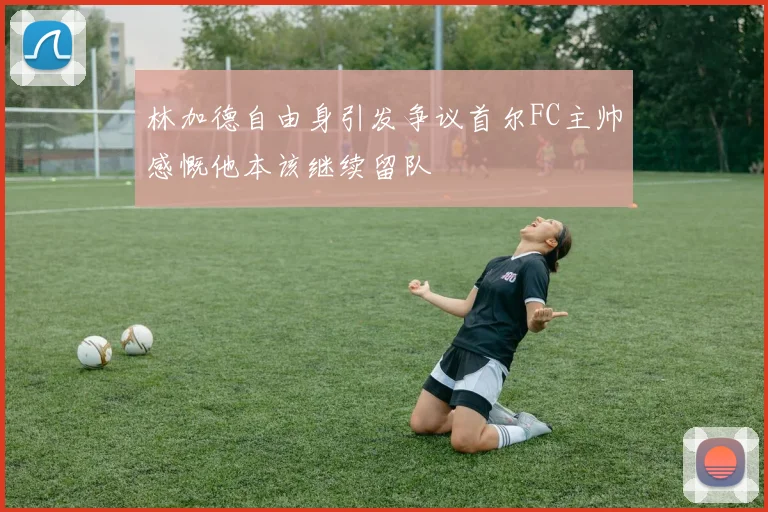 林加德自由身引发争议首尔FC主帅感慨他本该继续留队