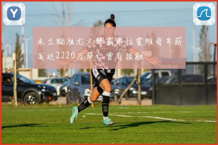 米兰瞄准尤文锋霸弗拉霍维奇年薪高达2220万萨仁曾有接触