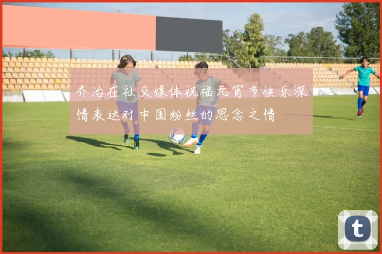乔治在社交媒体祝福元宵节快乐深情表达对中国粉丝的思念之情