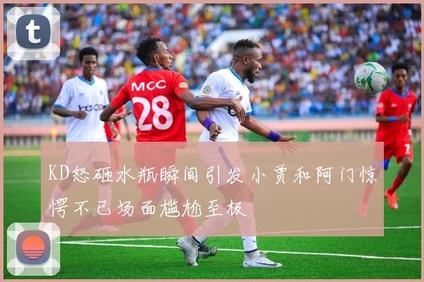 KD怒砸水瓶瞬间引发小贾和阿门惊愕不已场面尴尬至极