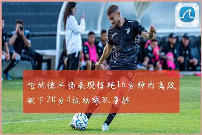 伦纳德半场表现惊艳16分钟内高效砍下20分4板助球队争胜