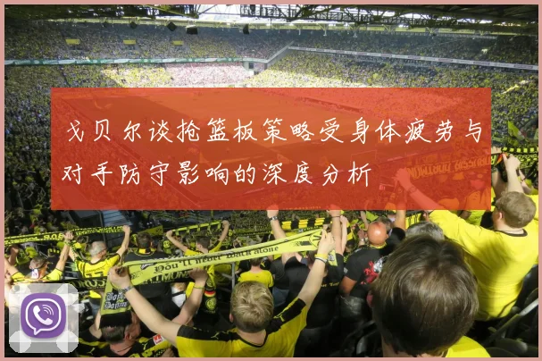 戈贝尔谈抢篮板策略受身体疲劳与对手防守影响的深度分析