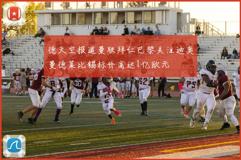 德天空报道曼联拜仁巴黎关注迪奥曼德莱比锡标价高达1亿欧元