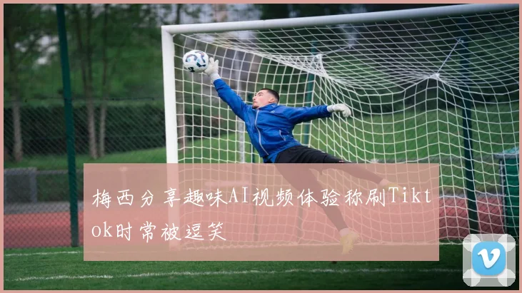 梅西分享趣味AI视频体验称刷Tiktok时常被逗笑