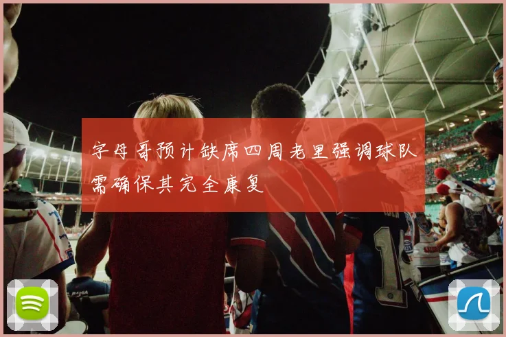 字母哥预计缺席四周老里强调球队需确保其完全康复