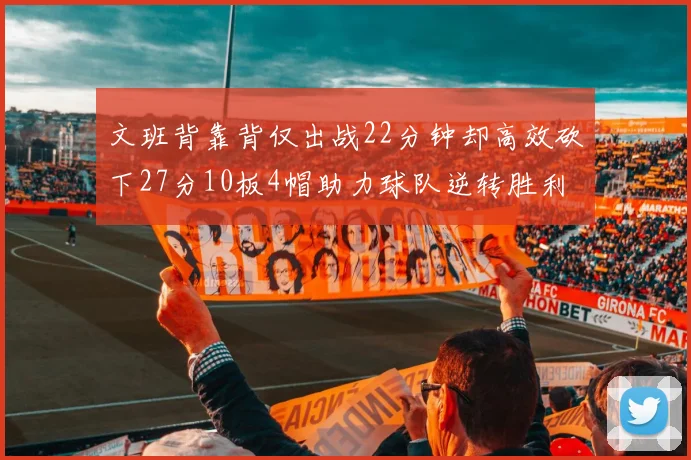文班背靠背仅出战22分钟却高效砍下27分10板4帽助力球队逆转胜利