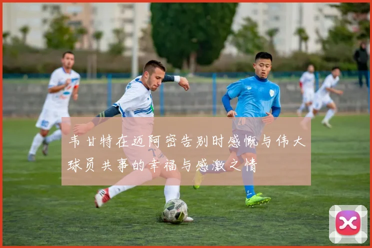 韦甘特在迈阿密告别时感慨与伟大球员共事的幸福与感激之情