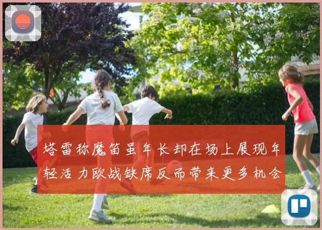 塔雷称魔笛虽年长却在场上展现年轻活力欧战缺席反而带来更多机会