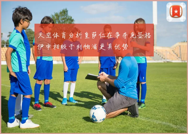 天空体育分析皇萨仁在争夺免签格伊中相较于利物浦更具优势