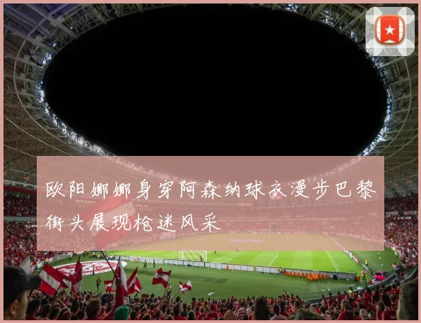 欧阳娜娜身穿阿森纳球衣漫步巴黎街头展现枪迷风采