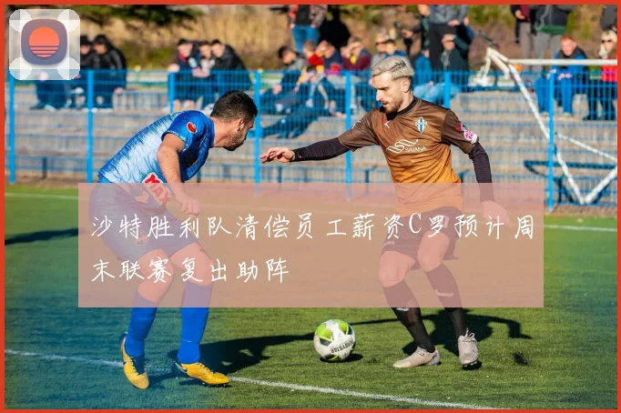 沙特胜利队清偿员工薪资C罗预计周末联赛复出助阵