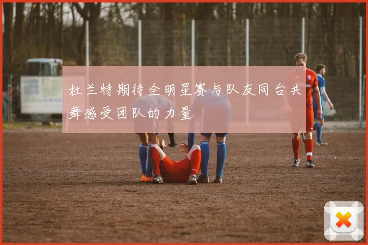 杜兰特期待全明星赛与队友同台共舞感受团队的力量