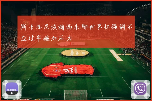 斯卡洛尼谈梅西未聊世界杯强调不应过早施加压力